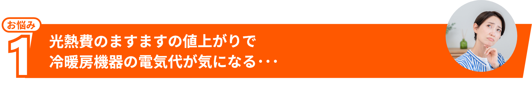 お悩み1 光熱費のますますの値上がりで冷暖房機器の電気代が気になる・・・