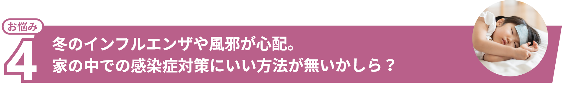 お悩み4 冬のインフルエンザや⾵邪が⼼配。家の中での感染症対策にいい⽅法が無いかしら?