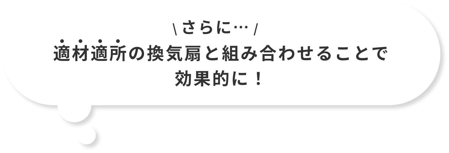 さらに…適材適所の換気扇と組み合わせることで効果的に!